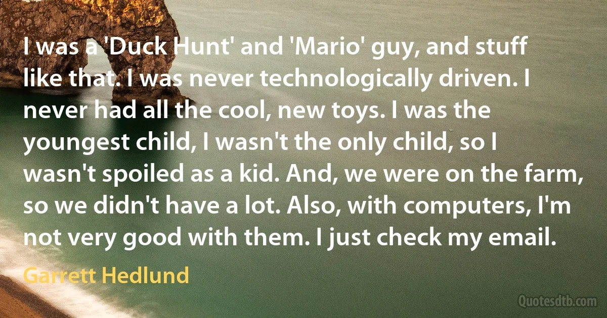 I was a 'Duck Hunt' and 'Mario' guy, and stuff like that. I was never technologically driven. I never had all the cool, new toys. I was the youngest child, I wasn't the only child, so I wasn't spoiled as a kid. And, we were on the farm, so we didn't have a lot. Also, with computers, I'm not very good with them. I just check my email. (Garrett Hedlund)