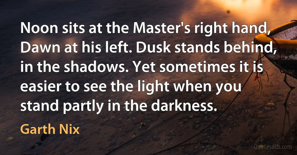 Noon sits at the Master's right hand, Dawn at his left. Dusk stands behind, in the shadows. Yet sometimes it is easier to see the light when you stand partly in the darkness. (Garth Nix)