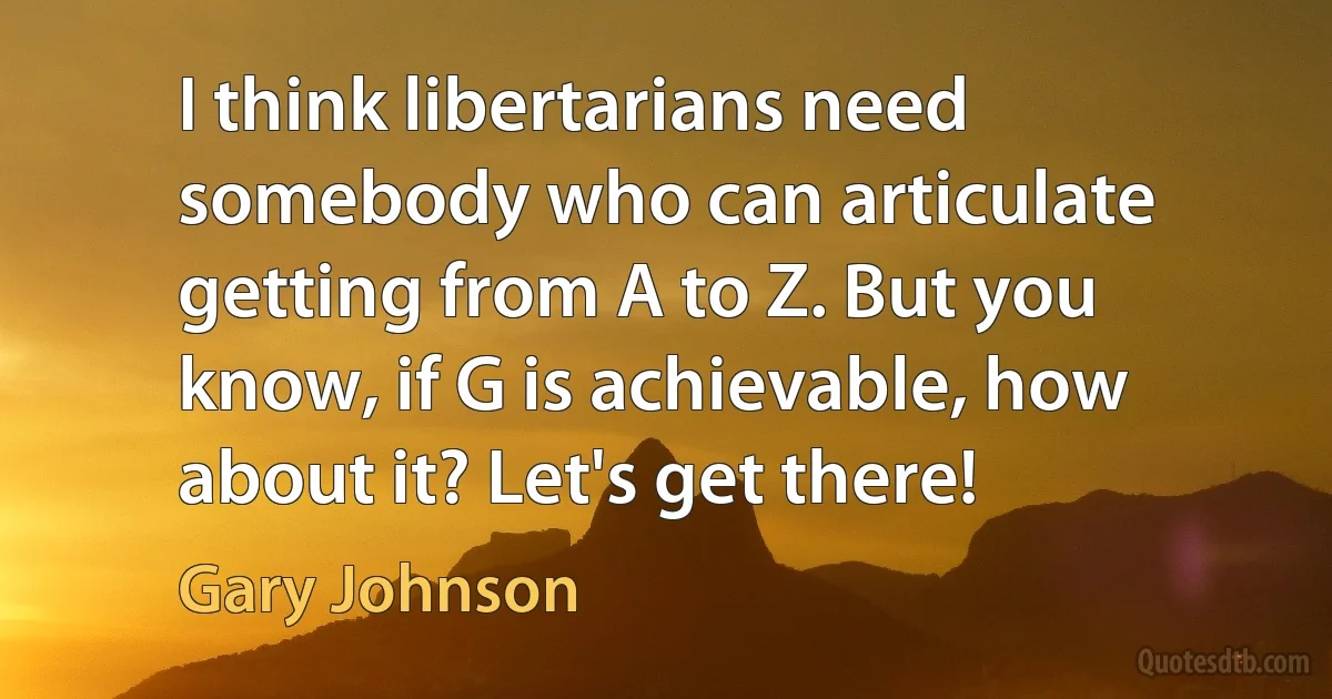 I think libertarians need somebody who can articulate getting from A to Z. But you know, if G is achievable, how about it? Let's get there! (Gary Johnson)