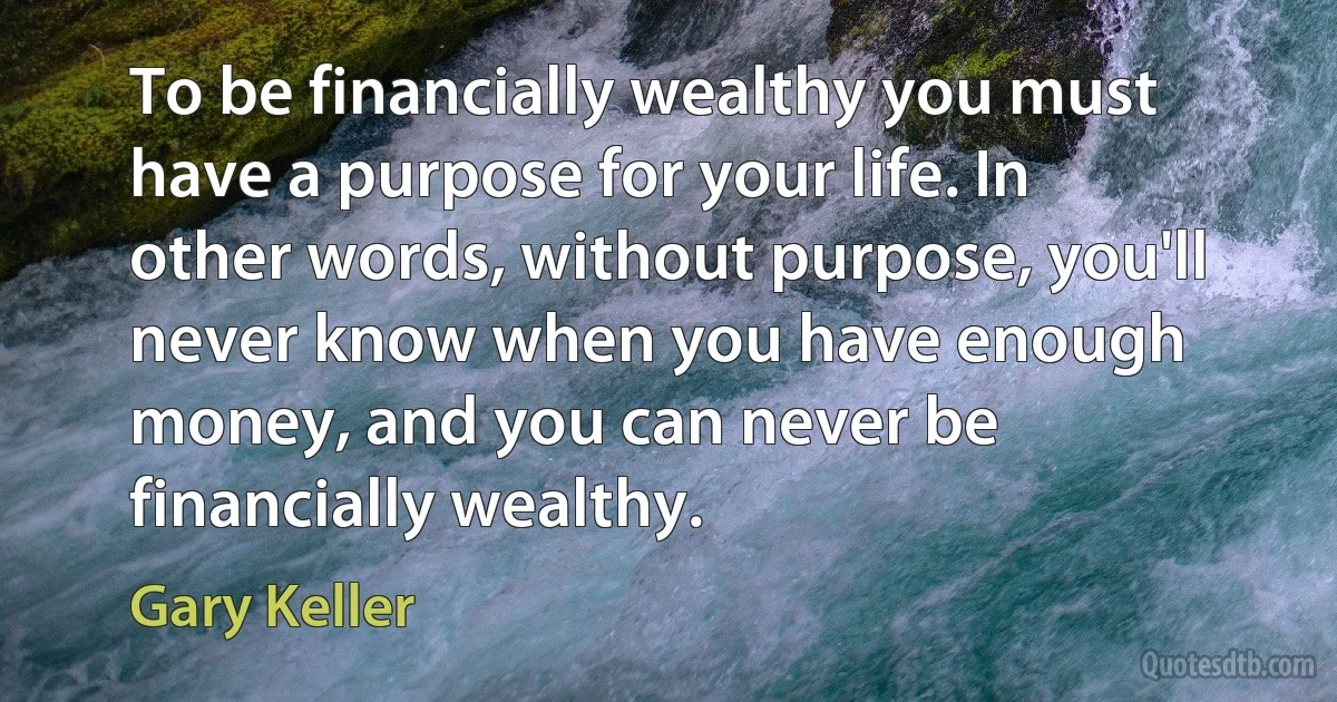 To be financially wealthy you must have a purpose for your life. In other words, without purpose, you'll never know when you have enough money, and you can never be financially wealthy. (Gary Keller)