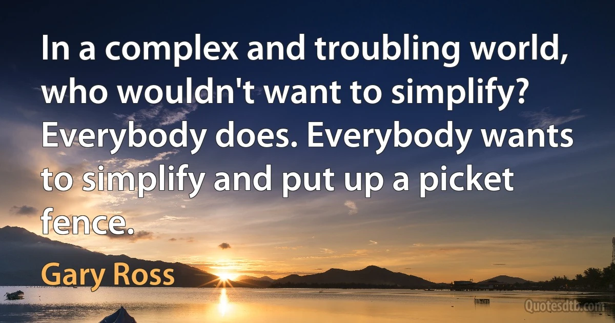 In a complex and troubling world, who wouldn't want to simplify? Everybody does. Everybody wants to simplify and put up a picket fence. (Gary Ross)