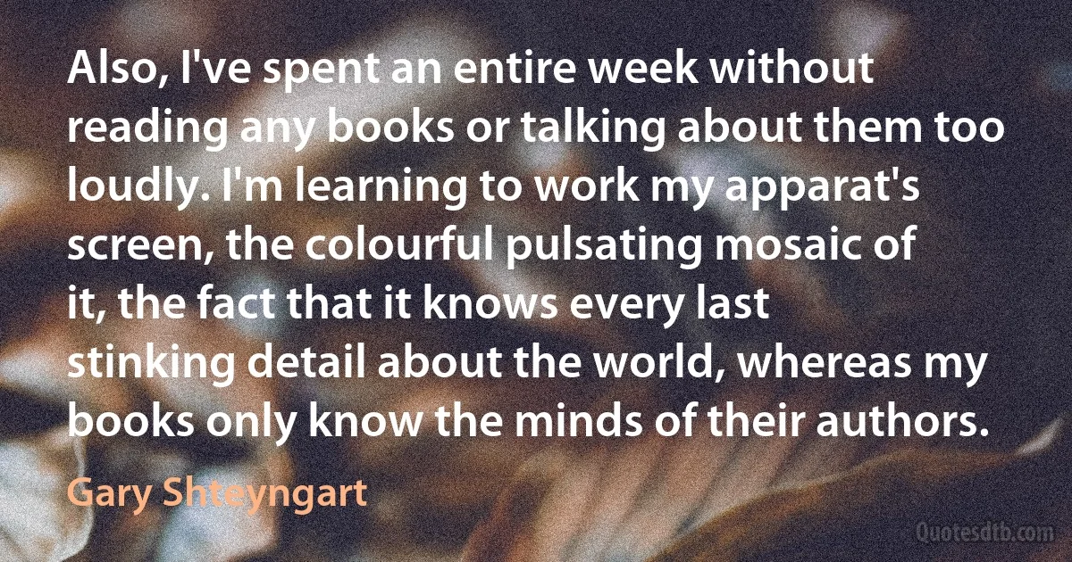 Also, I've spent an entire week without reading any books or talking about them too loudly. I'm learning to work my apparat's screen, the colourful pulsating mosaic of it, the fact that it knows every last stinking detail about the world, whereas my books only know the minds of their authors. (Gary Shteyngart)