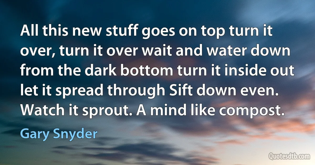 All this new stuff goes on top turn it over, turn it over wait and water down from the dark bottom turn it inside out let it spread through Sift down even. Watch it sprout. A mind like compost. (Gary Snyder)