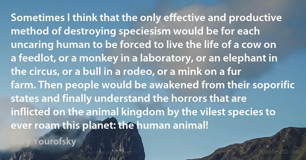 Sometimes I think that the only effective and productive method of destroying speciesism would be for each uncaring human to be forced to live the life of a cow on a feedlot, or a monkey in a laboratory, or an elephant in the circus, or a bull in a rodeo, or a mink on a fur farm. Then people would be awakened from their soporific states and finally understand the horrors that are inflicted on the animal kingdom by the vilest species to ever roam this planet: the human animal! (Gary Yourofsky)