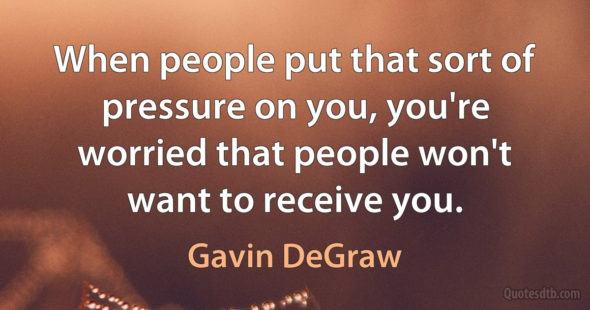 When people put that sort of pressure on you, you're worried that people won't want to receive you. (Gavin DeGraw)