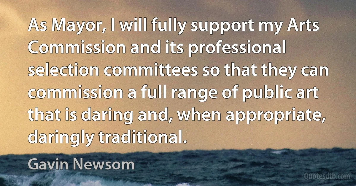 As Mayor, I will fully support my Arts Commission and its professional selection committees so that they can commission a full range of public art that is daring and, when appropriate, daringly traditional. (Gavin Newsom)