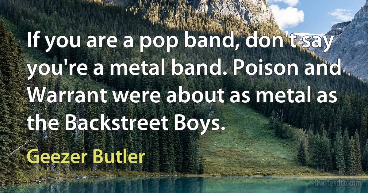 If you are a pop band, don't say you're a metal band. Poison and Warrant were about as metal as the Backstreet Boys. (Geezer Butler)