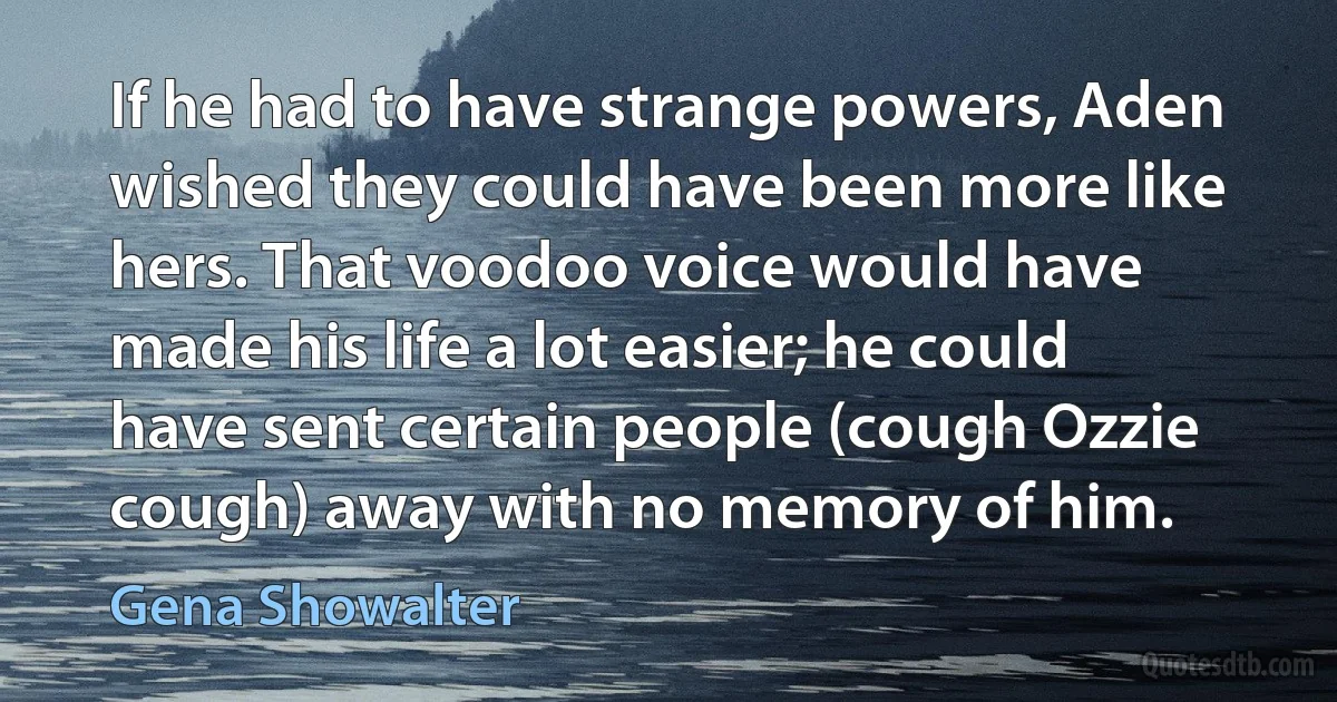 If he had to have strange powers, Aden wished they could have been more like hers. That voodoo voice would have made his life a lot easier; he could have sent certain people (cough Ozzie cough) away with no memory of him. (Gena Showalter)