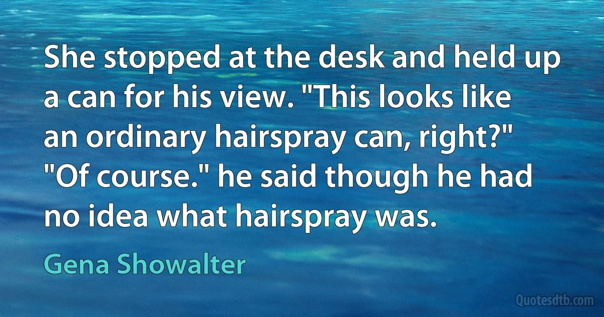 She stopped at the desk and held up a can for his view. "This looks like an ordinary hairspray can, right?"
"Of course." he said though he had no idea what hairspray was. (Gena Showalter)