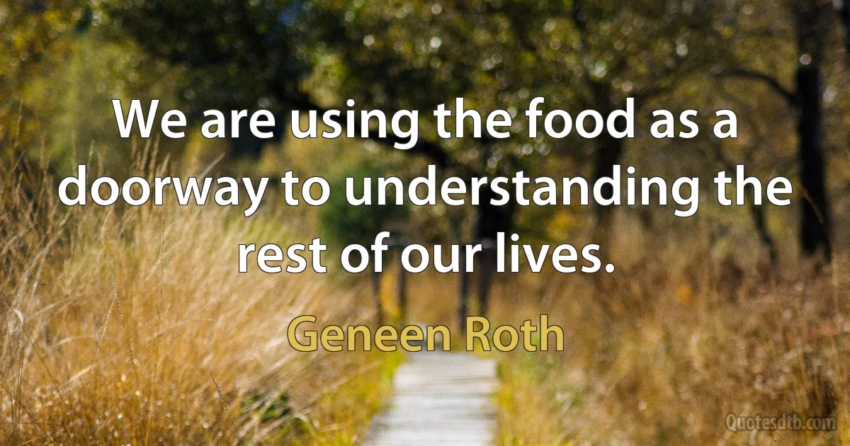 We are using the food as a doorway to understanding the rest of our lives. (Geneen Roth)