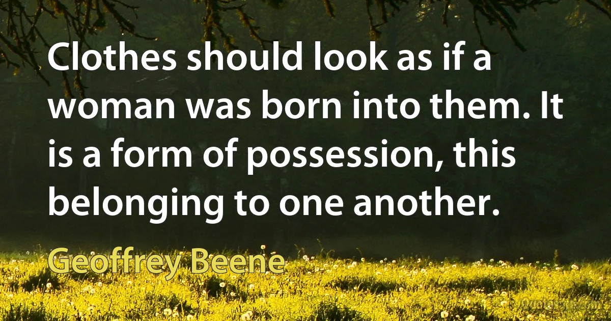 Clothes should look as if a woman was born into them. It is a form of possession, this belonging to one another. (Geoffrey Beene)