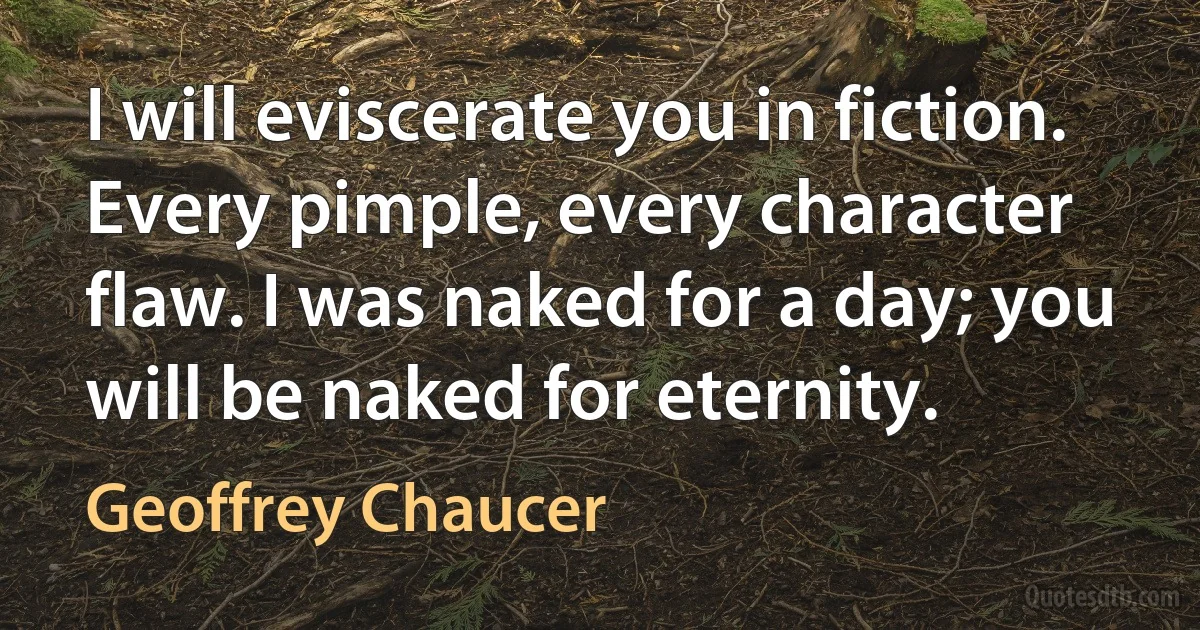 I will eviscerate you in fiction. Every pimple, every character flaw. I was naked for a day; you will be naked for eternity. (Geoffrey Chaucer)