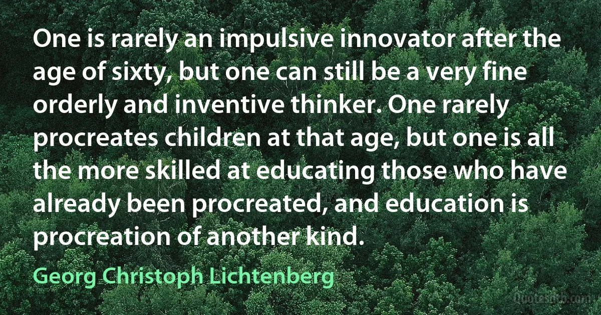 One is rarely an impulsive innovator after the age of sixty, but one can still be a very fine orderly and inventive thinker. One rarely procreates children at that age, but one is all the more skilled at educating those who have already been procreated, and education is procreation of another kind. (Georg Christoph Lichtenberg)