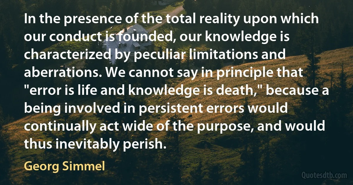 In the presence of the total reality upon which our conduct is founded, our knowledge is characterized by peculiar limitations and aberrations. We cannot say in principle that "error is life and knowledge is death," because a being involved in persistent errors would continually act wide of the purpose, and would thus inevitably perish. (Georg Simmel)