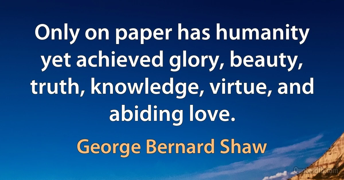 Only on paper has humanity yet achieved glory, beauty, truth, knowledge, virtue, and abiding love. (George Bernard Shaw)