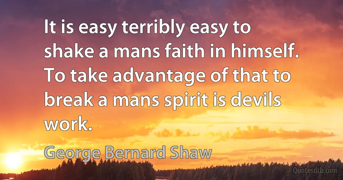 It is easy terribly easy to shake a mans faith in himself. To take advantage of that to break a mans spirit is devils work. (George Bernard Shaw)