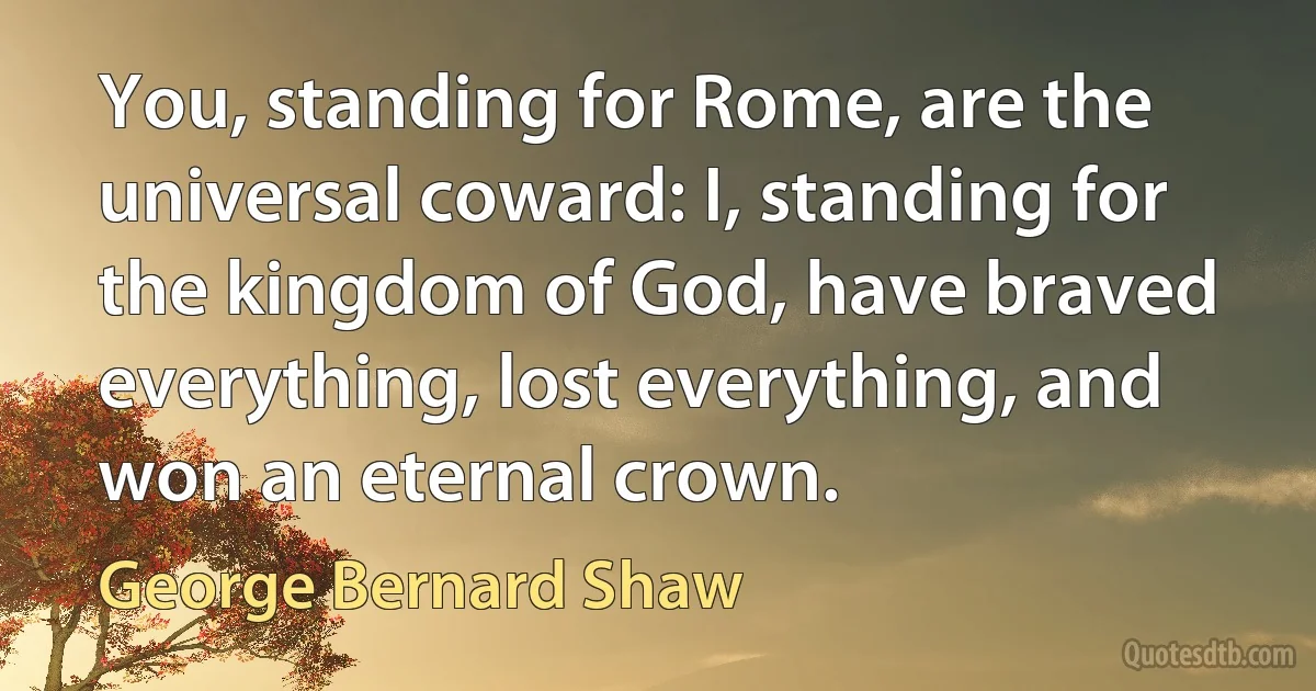 You, standing for Rome, are the universal coward: I, standing for the kingdom of God, have braved everything, lost everything, and won an eternal crown. (George Bernard Shaw)