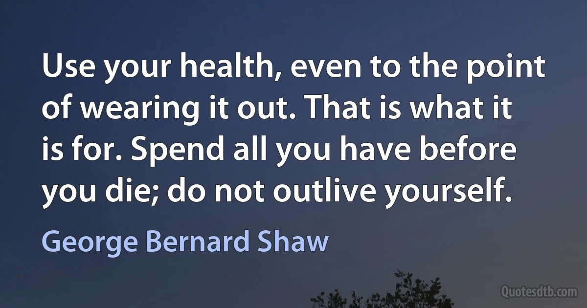 Use your health, even to the point of wearing it out. That is what it is for. Spend all you have before you die; do not outlive yourself. (George Bernard Shaw)