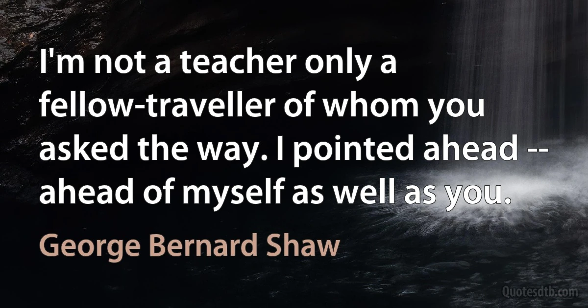 I'm not a teacher only a fellow-traveller of whom you asked the way. I pointed ahead -- ahead of myself as well as you. (George Bernard Shaw)