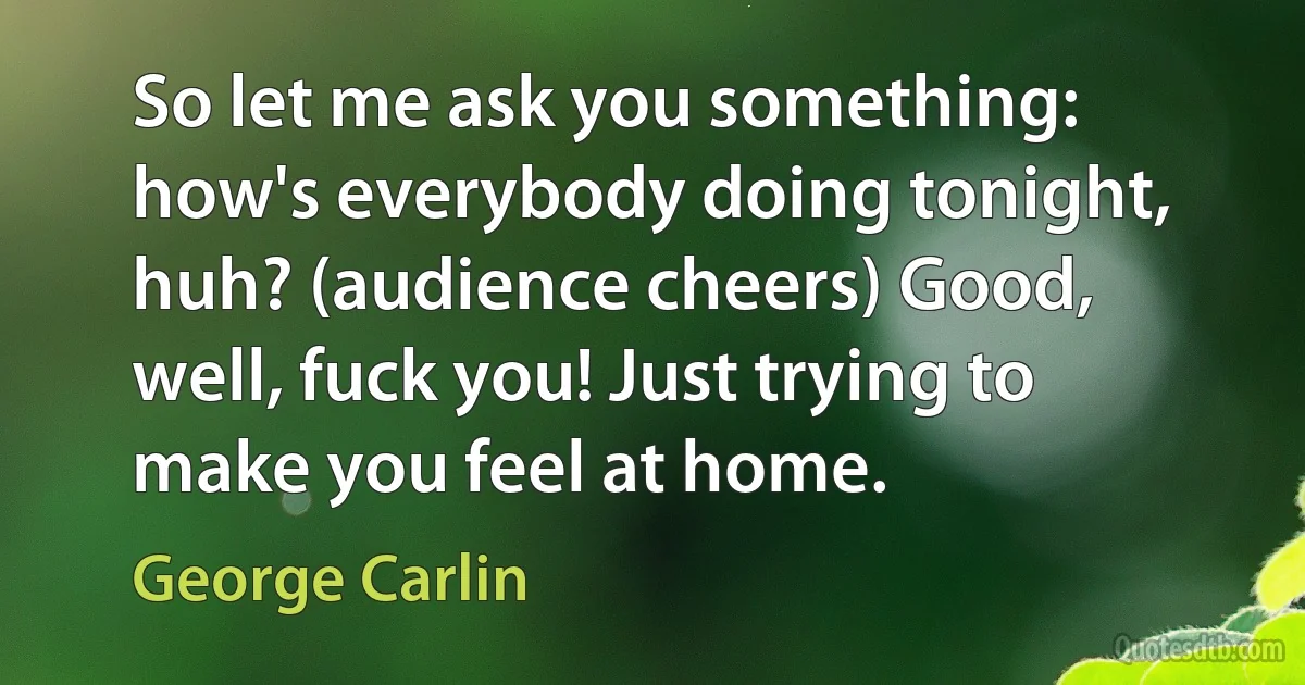 So let me ask you something: how's everybody doing tonight, huh? (audience cheers) Good, well, fuck you! Just trying to make you feel at home. (George Carlin)