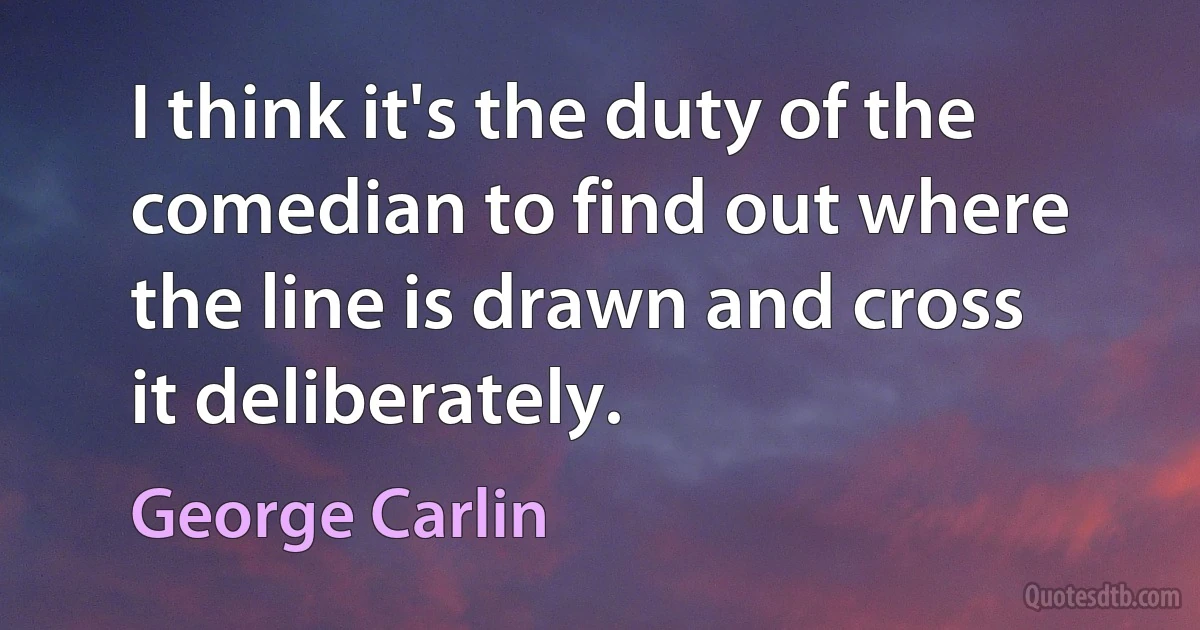 I think it's the duty of the comedian to find out where the line is drawn and cross it deliberately. (George Carlin)