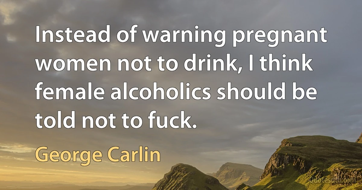 Instead of warning pregnant women not to drink, I think female alcoholics should be told not to fuck. (George Carlin)