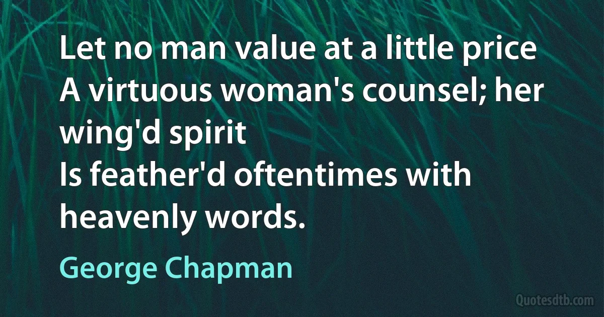 Let no man value at a little price
A virtuous woman's counsel; her wing'd spirit
Is feather'd oftentimes with heavenly words. (George Chapman)