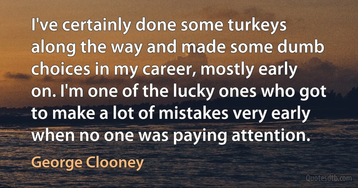 I've certainly done some turkeys along the way and made some dumb choices in my career, mostly early on. I'm one of the lucky ones who got to make a lot of mistakes very early when no one was paying attention. (George Clooney)