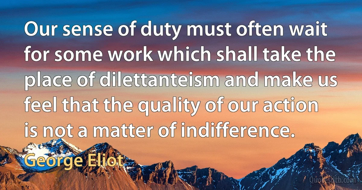 Our sense of duty must often wait for some work which shall take the place of dilettanteism and make us feel that the quality of our action is not a matter of indifference. (George Eliot)