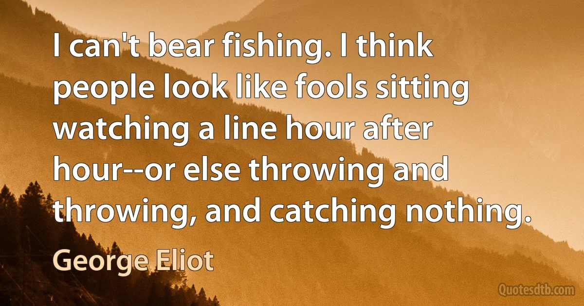 I can't bear fishing. I think people look like fools sitting watching a line hour after hour--or else throwing and throwing, and catching nothing. (George Eliot)