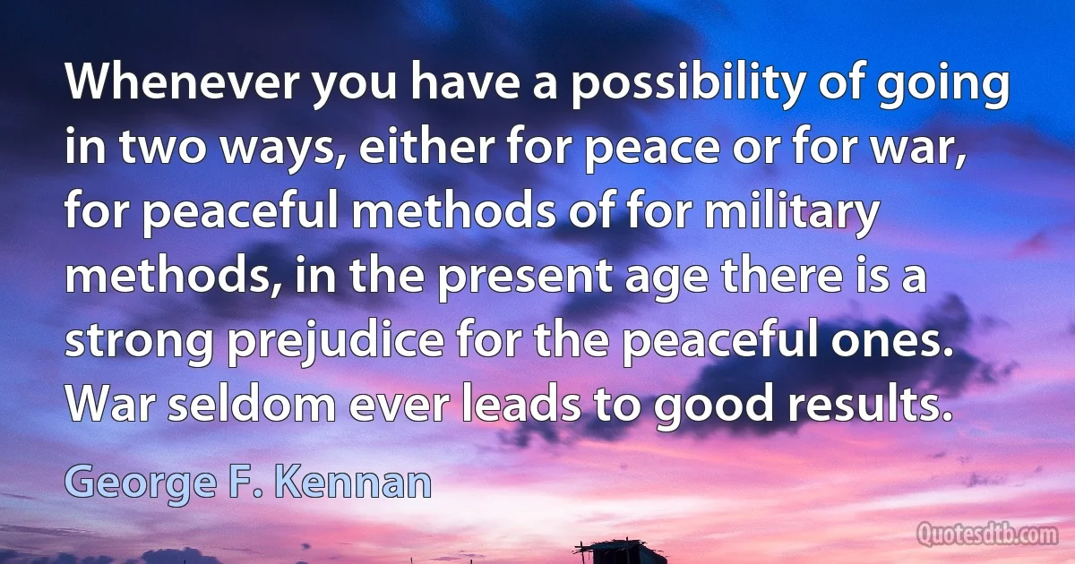 Whenever you have a possibility of going in two ways, either for peace or for war, for peaceful methods of for military methods, in the present age there is a strong prejudice for the peaceful ones. War seldom ever leads to good results. (George F. Kennan)