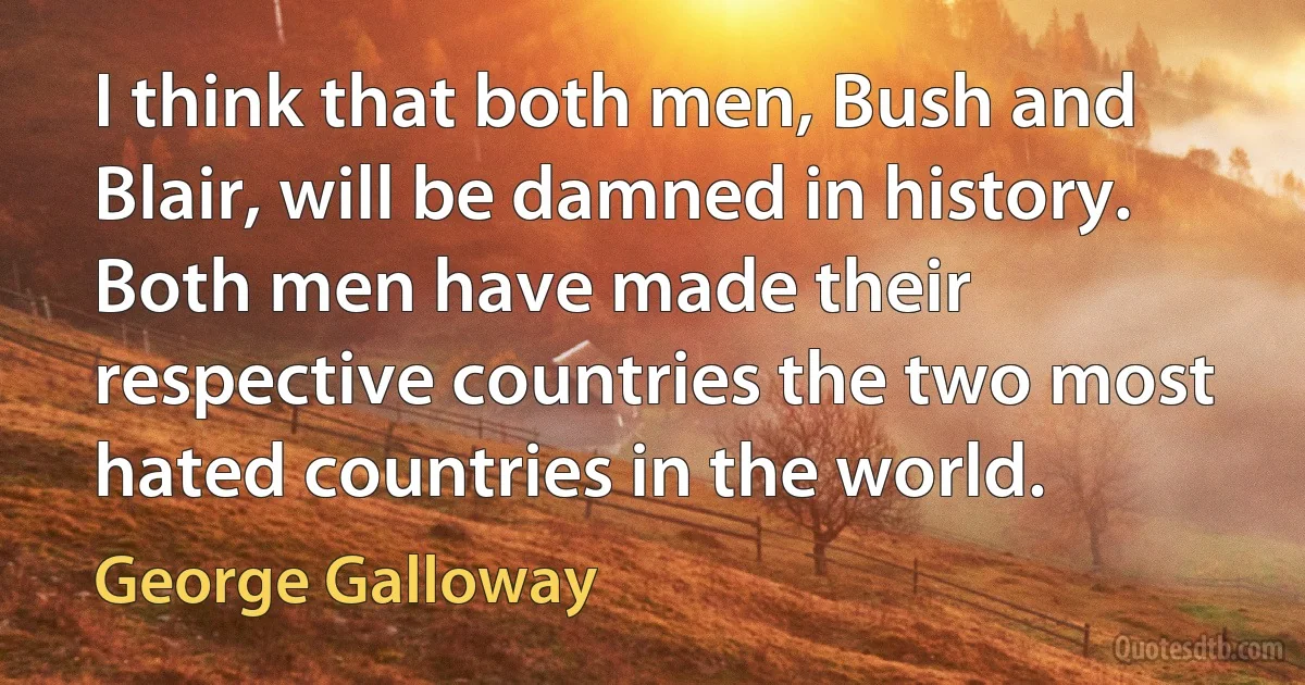 I think that both men, Bush and Blair, will be damned in history. Both men have made their respective countries the two most hated countries in the world. (George Galloway)