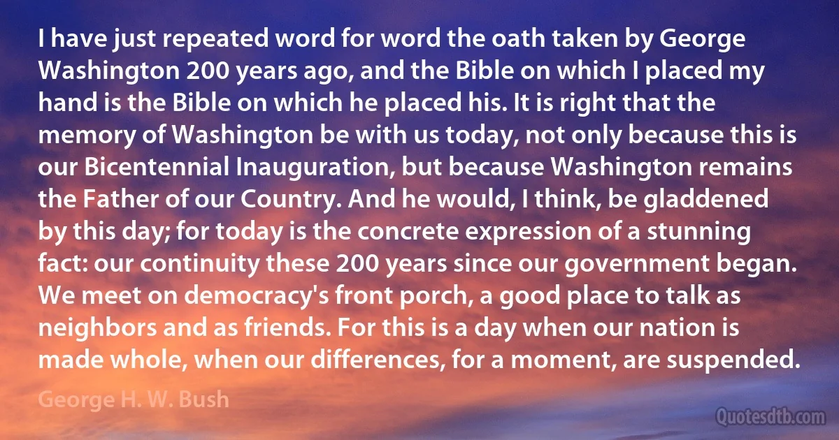 I have just repeated word for word the oath taken by George Washington 200 years ago, and the Bible on which I placed my hand is the Bible on which he placed his. It is right that the memory of Washington be with us today, not only because this is our Bicentennial Inauguration, but because Washington remains the Father of our Country. And he would, I think, be gladdened by this day; for today is the concrete expression of a stunning fact: our continuity these 200 years since our government began.
We meet on democracy's front porch, a good place to talk as neighbors and as friends. For this is a day when our nation is made whole, when our differences, for a moment, are suspended. (George H. W. Bush)