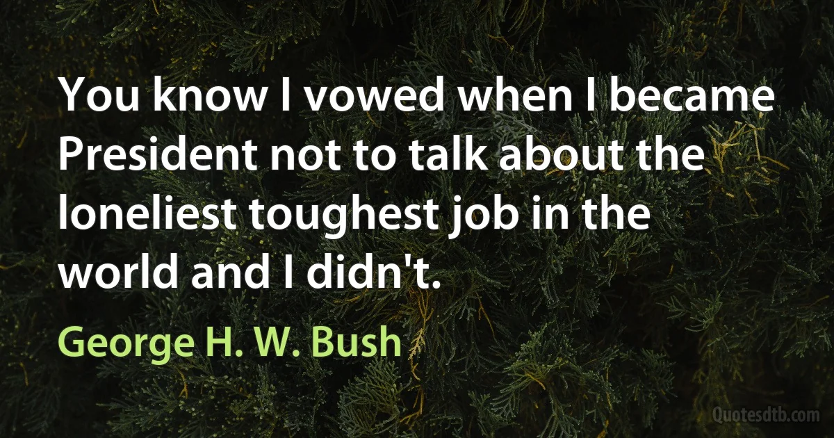 You know I vowed when I became President not to talk about the loneliest toughest job in the world and I didn't. (George H. W. Bush)