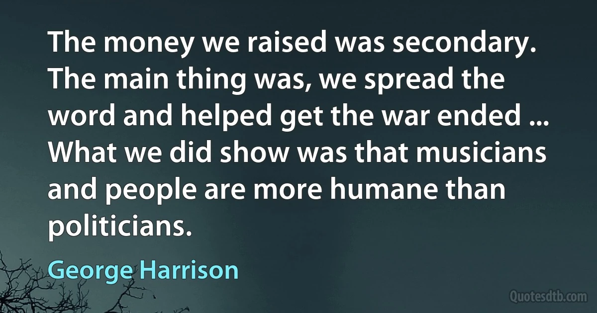 The money we raised was secondary. The main thing was, we spread the word and helped get the war ended ... What we did show was that musicians and people are more humane than politicians. (George Harrison)