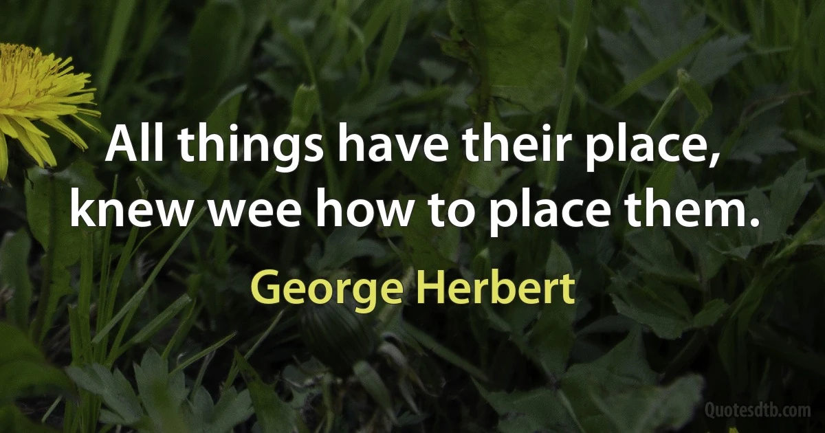 All things have their place, knew wee how to place them. (George Herbert)