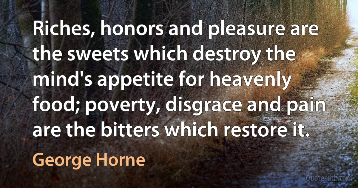 Riches, honors and pleasure are the sweets which destroy the mind's appetite for heavenly food; poverty, disgrace and pain are the bitters which restore it. (George Horne)