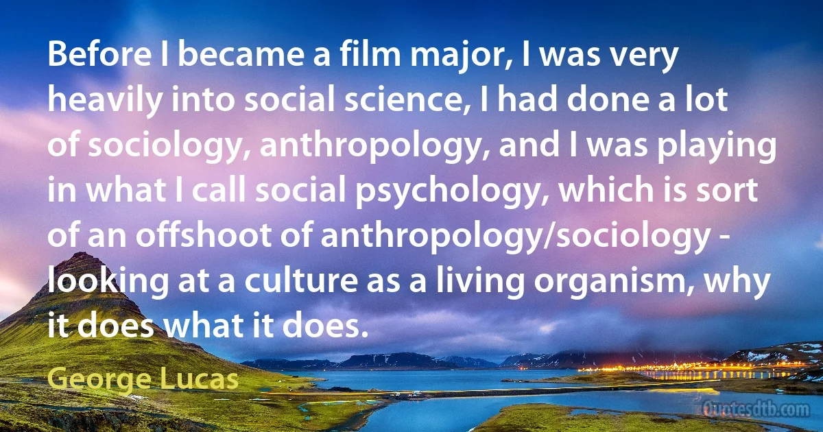 Before I became a film major, I was very heavily into social science, I had done a lot of sociology, anthropology, and I was playing in what I call social psychology, which is sort of an offshoot of anthropology/sociology - looking at a culture as a living organism, why it does what it does. (George Lucas)