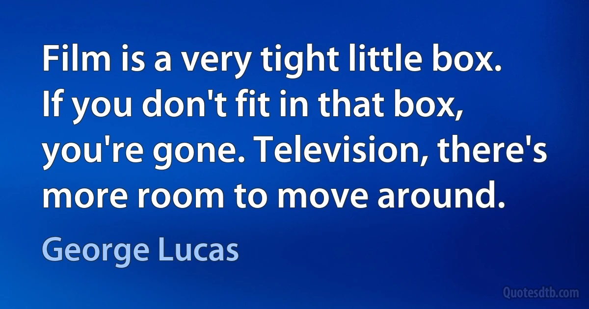 Film is a very tight little box. If you don't fit in that box, you're gone. Television, there's more room to move around. (George Lucas)