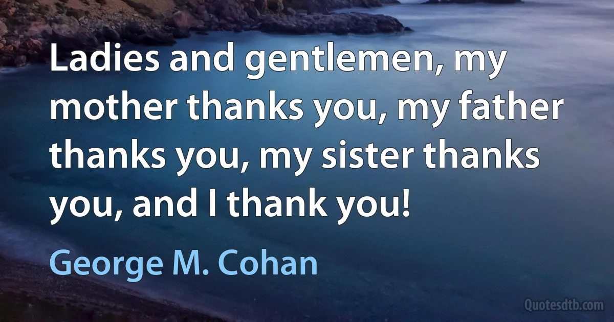 Ladies and gentlemen, my mother thanks you, my father thanks you, my sister thanks you, and I thank you! (George M. Cohan)