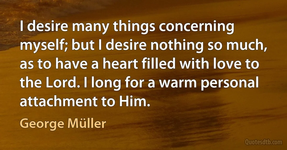 I desire many things concerning myself; but I desire nothing so much, as to have a heart filled with love to the Lord. I long for a warm personal attachment to Him. (George Müller)