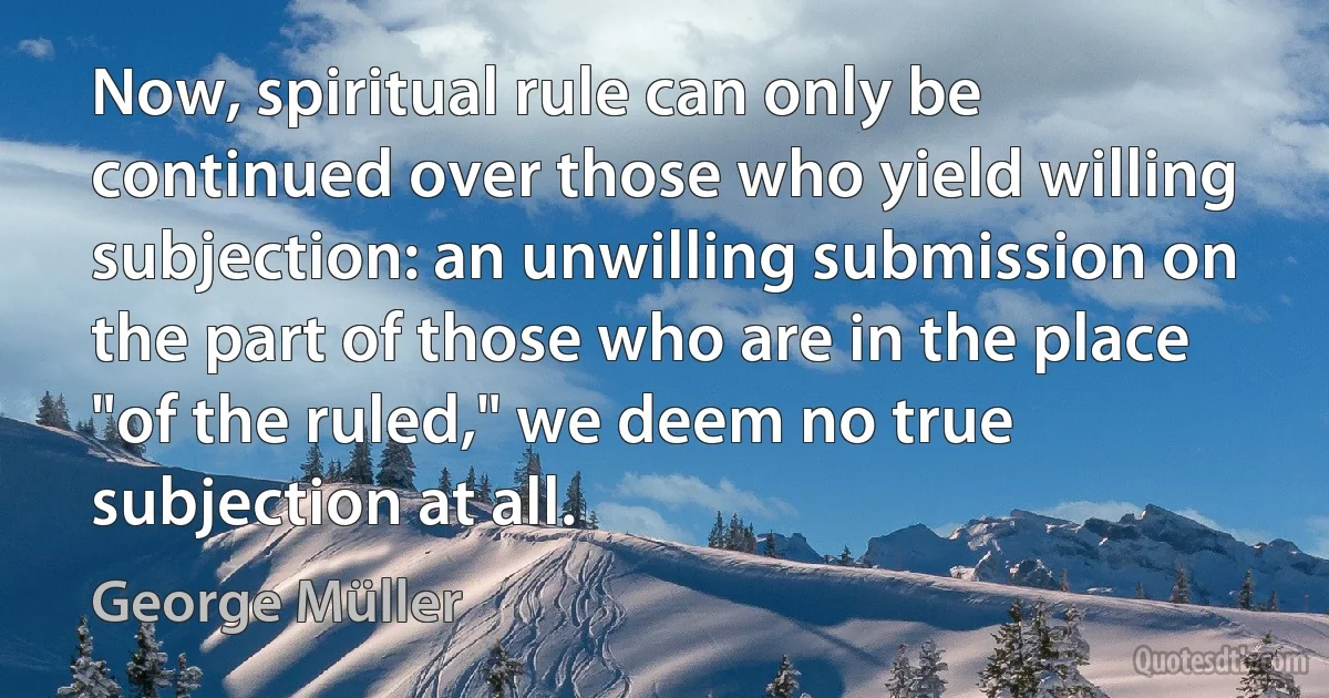 Now, spiritual rule can only be continued over those who yield willing subjection: an unwilling submission on the part of those who are in the place "of the ruled," we deem no true subjection at all. (George Müller)