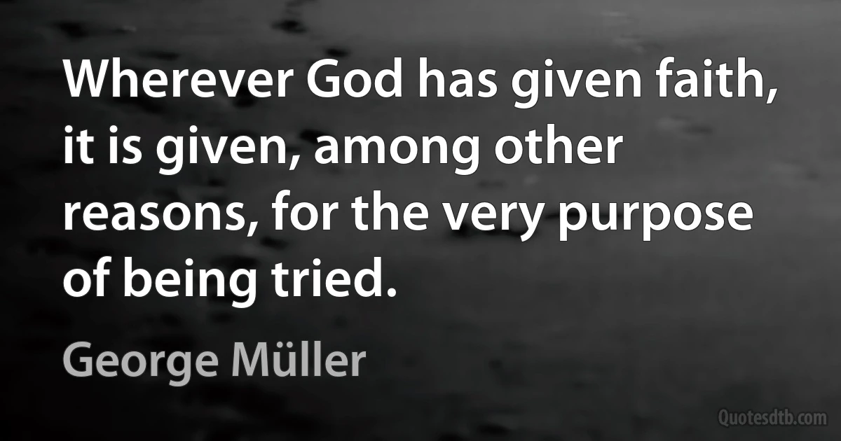 Wherever God has given faith, it is given, among other reasons, for the very purpose of being tried. (George Müller)