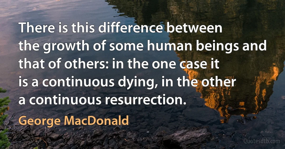 There is this difference between the growth of some human beings and that of others: in the one case it is a continuous dying, in the other a continuous resurrection. (George MacDonald)