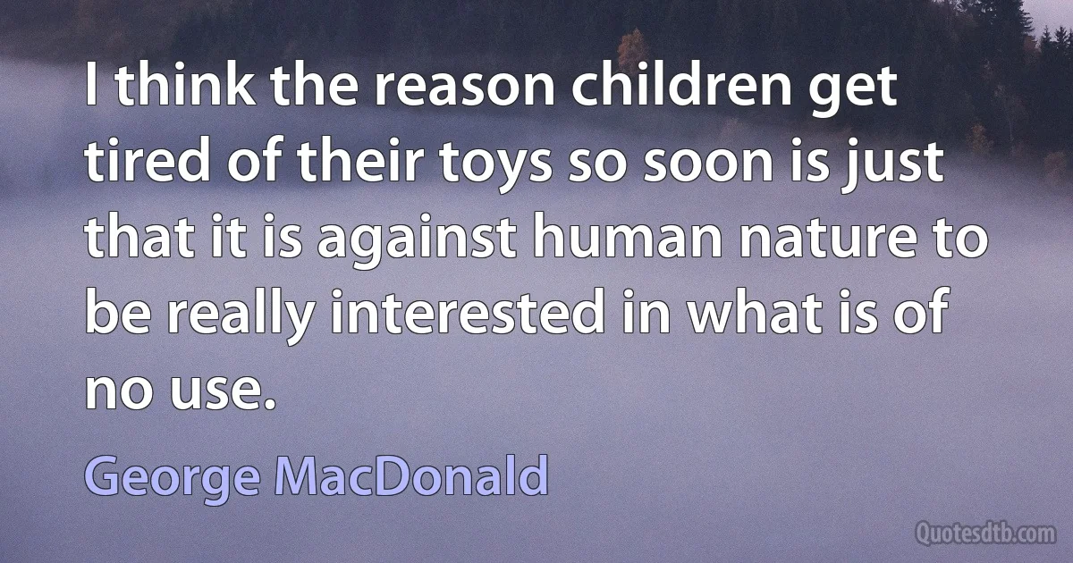 I think the reason children get tired of their toys so soon is just that it is against human nature to be really interested in what is of no use. (George MacDonald)