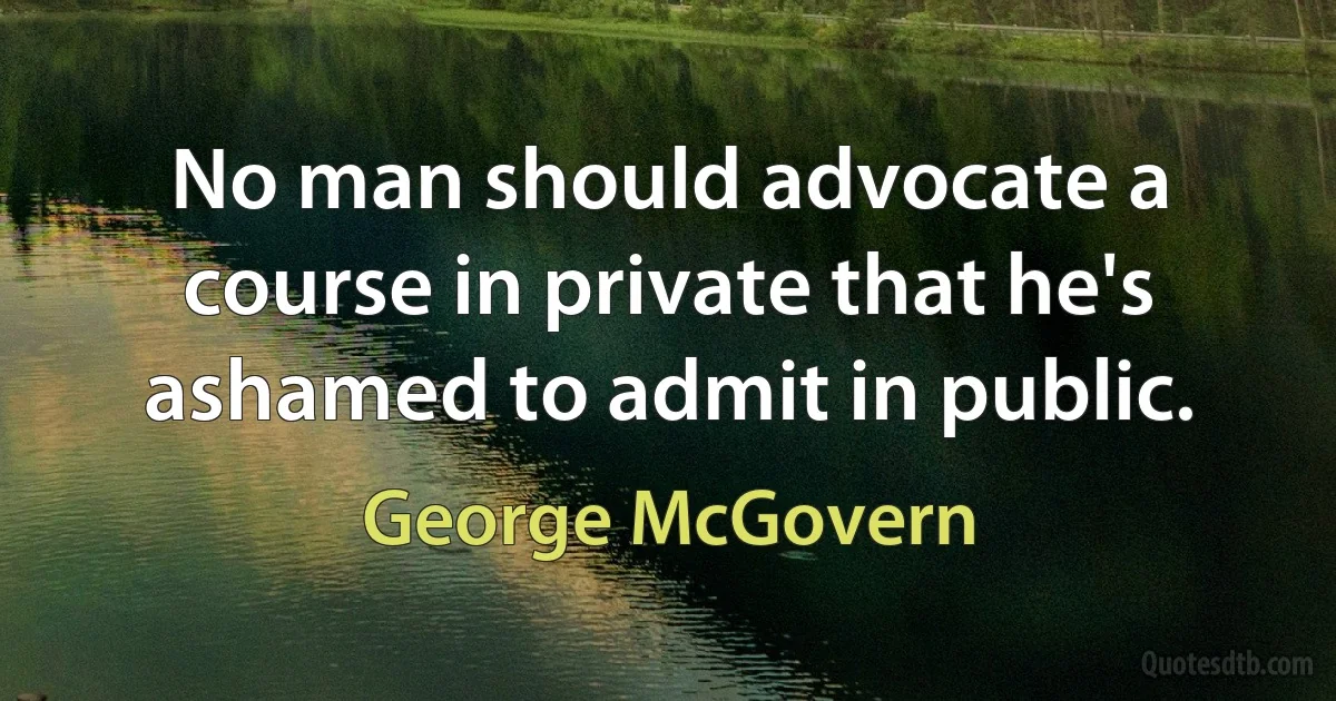 No man should advocate a course in private that he's ashamed to admit in public. (George McGovern)