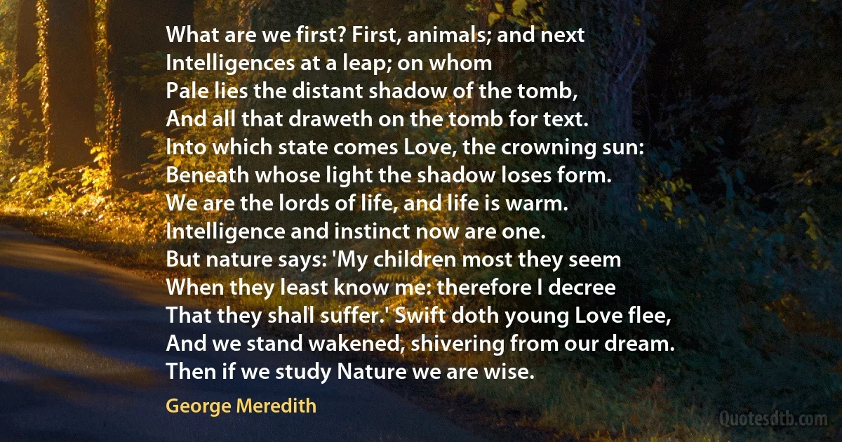 What are we first? First, animals; and next
Intelligences at a leap; on whom
Pale lies the distant shadow of the tomb,
And all that draweth on the tomb for text.
Into which state comes Love, the crowning sun:
Beneath whose light the shadow loses form.
We are the lords of life, and life is warm.
Intelligence and instinct now are one.
But nature says: 'My children most they seem
When they least know me: therefore I decree
That they shall suffer.' Swift doth young Love flee,
And we stand wakened, shivering from our dream.
Then if we study Nature we are wise. (George Meredith)