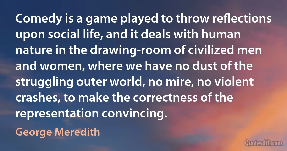 Comedy is a game played to throw reflections upon social life, and it deals with human nature in the drawing-room of civilized men and women, where we have no dust of the struggling outer world, no mire, no violent crashes, to make the correctness of the representation convincing. (George Meredith)