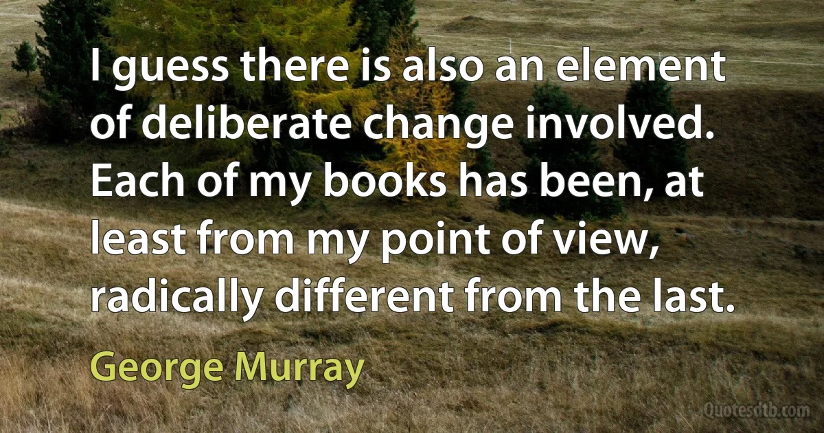 I guess there is also an element of deliberate change involved. Each of my books has been, at least from my point of view, radically different from the last. (George Murray)