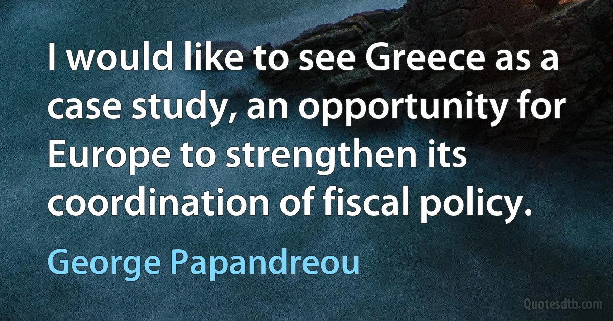 I would like to see Greece as a case study, an opportunity for Europe to strengthen its coordination of fiscal policy. (George Papandreou)